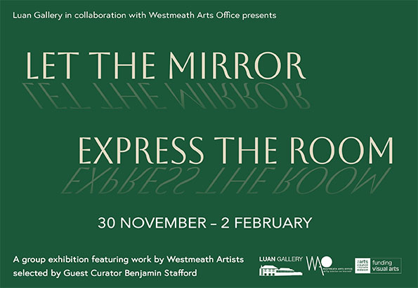 Luan Gallery, in collaboration with Westmeath Arts Office, presents Let The Mirror Express The Room, a Westmeath Artists Awards exhibition featuring work by thirty-two Westmeath artists selected by guest Curator Benjamin Stafford