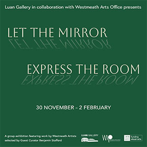 Luan Gallery, in collaboration with Westmeath Arts Office, presents Let The Mirror Express The Room, a Westmeath Artists Awards exhibition featuring work by thirty-two Westmeath artists selected by guest Curator Benjamin Stafford